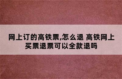 网上订的高铁票,怎么退 高铁网上买票退票可以全款退吗